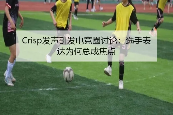 Crisp发声引发电竞圈讨论：选手表达为何总成焦点